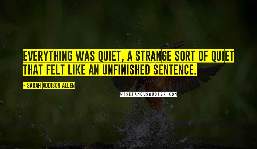 Sarah Addison Allen Quotes: Everything was quiet, a strange sort of quiet that felt like an unfinished sentence.