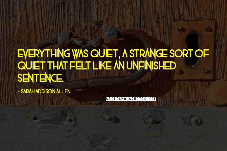 Sarah Addison Allen Quotes: Everything was quiet, a strange sort of quiet that felt like an unfinished sentence.