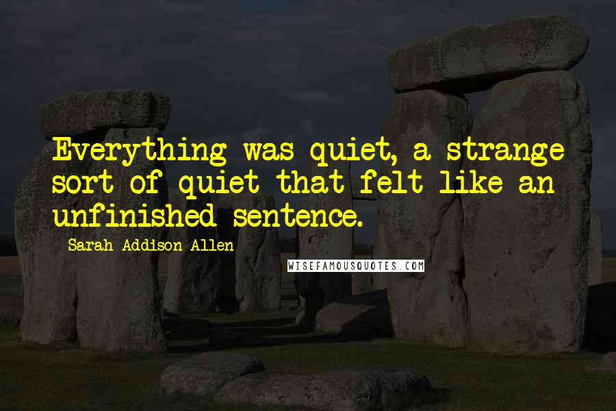Sarah Addison Allen Quotes: Everything was quiet, a strange sort of quiet that felt like an unfinished sentence.