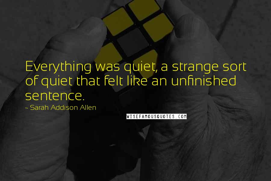 Sarah Addison Allen Quotes: Everything was quiet, a strange sort of quiet that felt like an unfinished sentence.