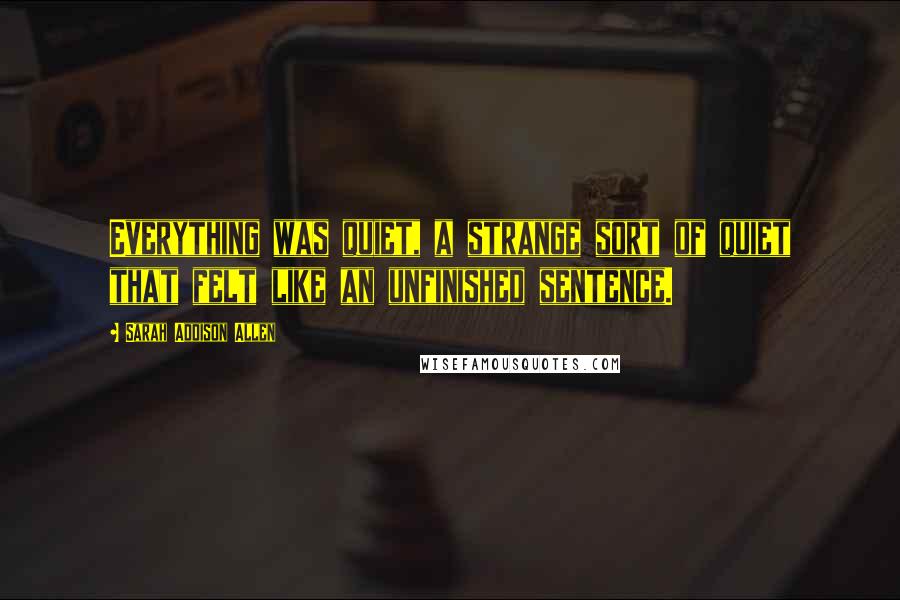 Sarah Addison Allen Quotes: Everything was quiet, a strange sort of quiet that felt like an unfinished sentence.
