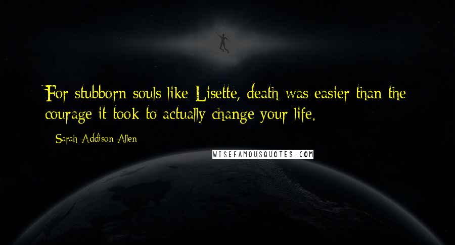 Sarah Addison Allen Quotes: For stubborn souls like Lisette, death was easier than the courage it took to actually change your life.