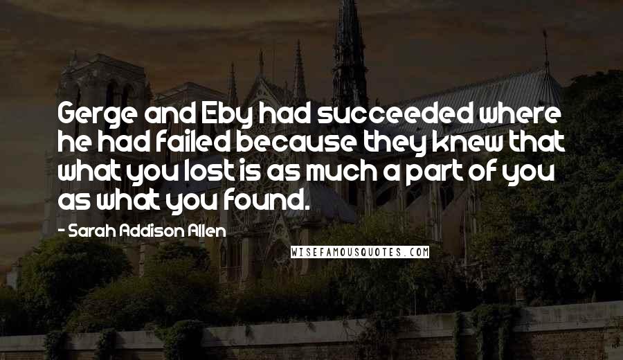 Sarah Addison Allen Quotes: Gerge and Eby had succeeded where he had failed because they knew that what you lost is as much a part of you as what you found.