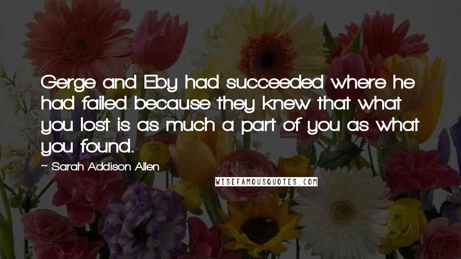 Sarah Addison Allen Quotes: Gerge and Eby had succeeded where he had failed because they knew that what you lost is as much a part of you as what you found.