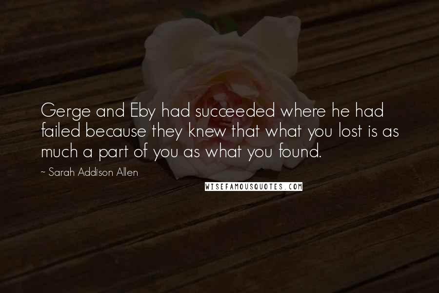 Sarah Addison Allen Quotes: Gerge and Eby had succeeded where he had failed because they knew that what you lost is as much a part of you as what you found.