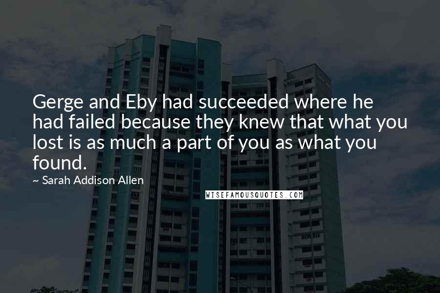 Sarah Addison Allen Quotes: Gerge and Eby had succeeded where he had failed because they knew that what you lost is as much a part of you as what you found.
