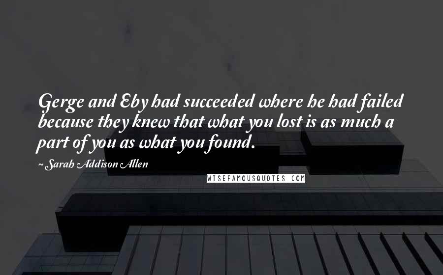 Sarah Addison Allen Quotes: Gerge and Eby had succeeded where he had failed because they knew that what you lost is as much a part of you as what you found.