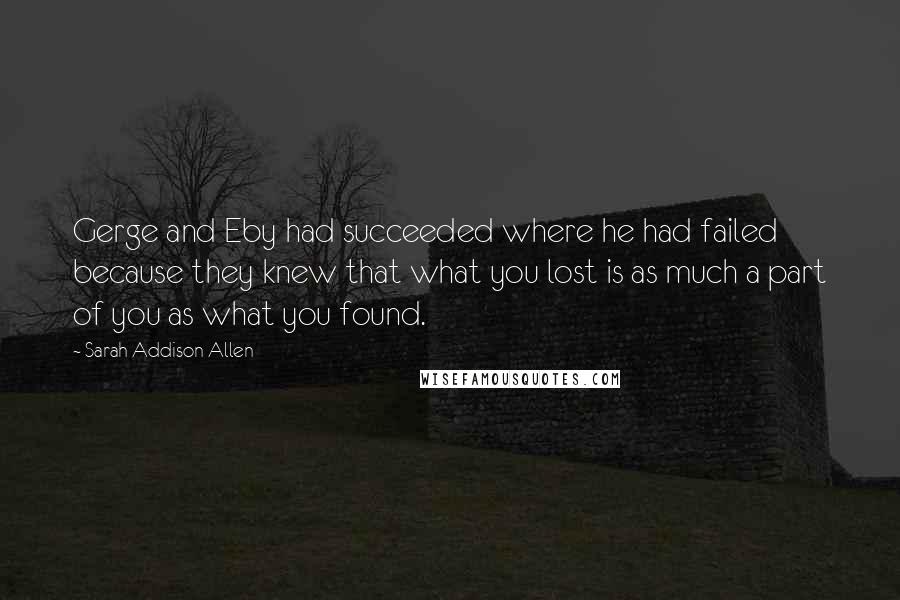 Sarah Addison Allen Quotes: Gerge and Eby had succeeded where he had failed because they knew that what you lost is as much a part of you as what you found.