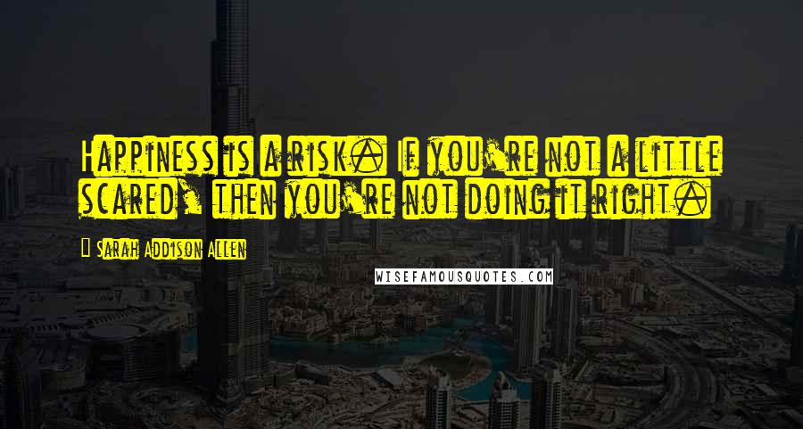 Sarah Addison Allen Quotes: Happiness is a risk. If you're not a little scared, then you're not doing it right.