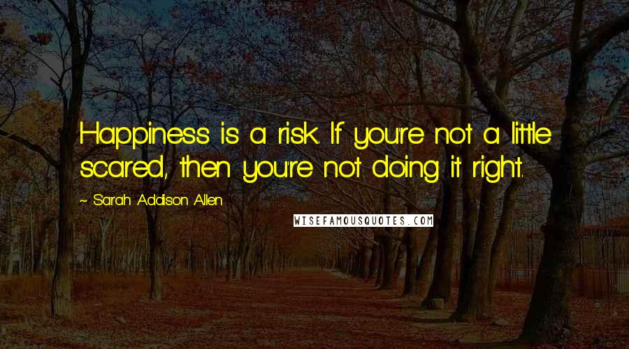 Sarah Addison Allen Quotes: Happiness is a risk. If you're not a little scared, then you're not doing it right.