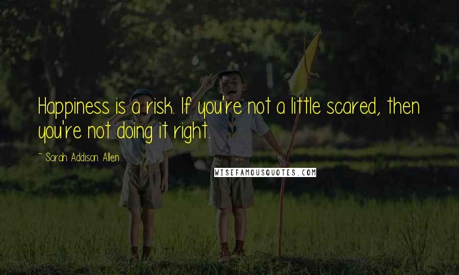 Sarah Addison Allen Quotes: Happiness is a risk. If you're not a little scared, then you're not doing it right.