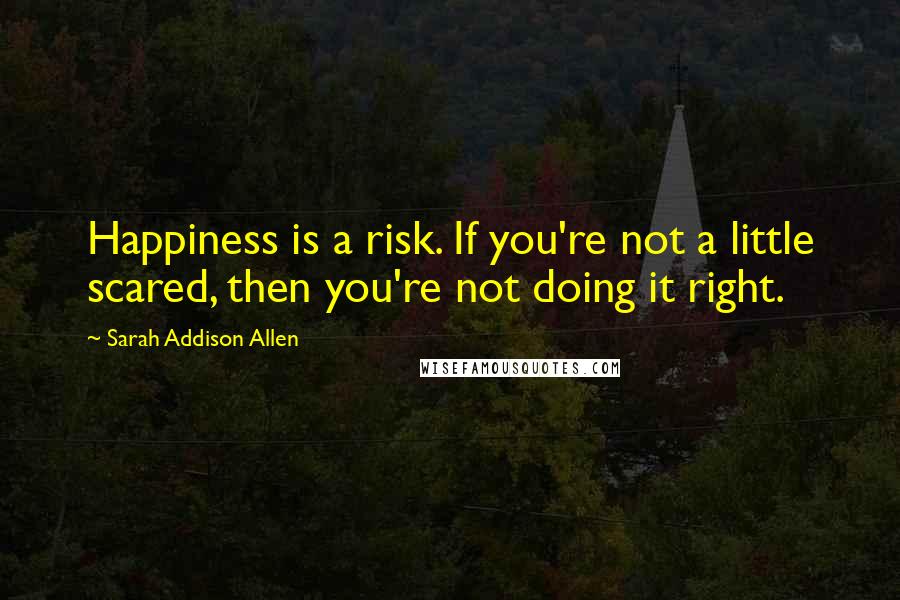 Sarah Addison Allen Quotes: Happiness is a risk. If you're not a little scared, then you're not doing it right.