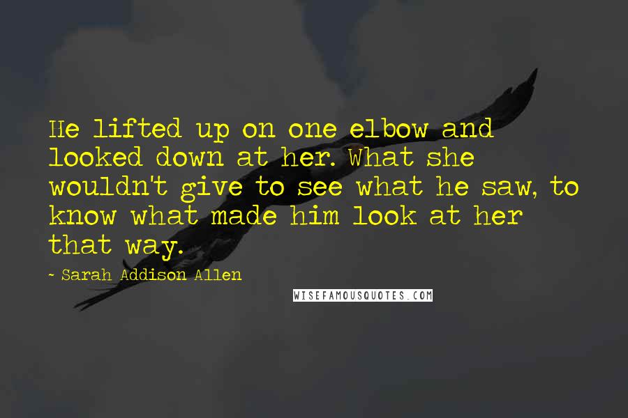 Sarah Addison Allen Quotes: He lifted up on one elbow and looked down at her. What she wouldn't give to see what he saw, to know what made him look at her that way.