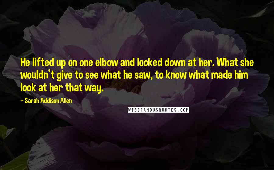 Sarah Addison Allen Quotes: He lifted up on one elbow and looked down at her. What she wouldn't give to see what he saw, to know what made him look at her that way.