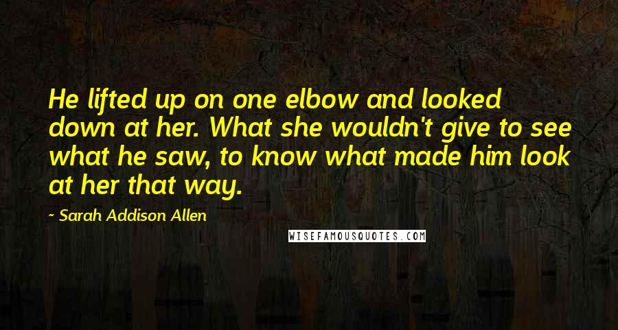 Sarah Addison Allen Quotes: He lifted up on one elbow and looked down at her. What she wouldn't give to see what he saw, to know what made him look at her that way.