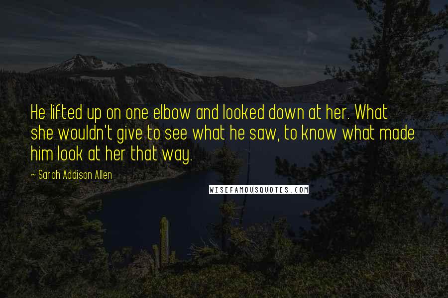 Sarah Addison Allen Quotes: He lifted up on one elbow and looked down at her. What she wouldn't give to see what he saw, to know what made him look at her that way.