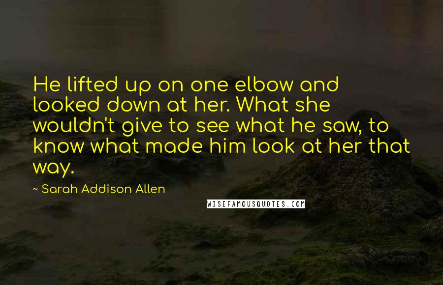 Sarah Addison Allen Quotes: He lifted up on one elbow and looked down at her. What she wouldn't give to see what he saw, to know what made him look at her that way.