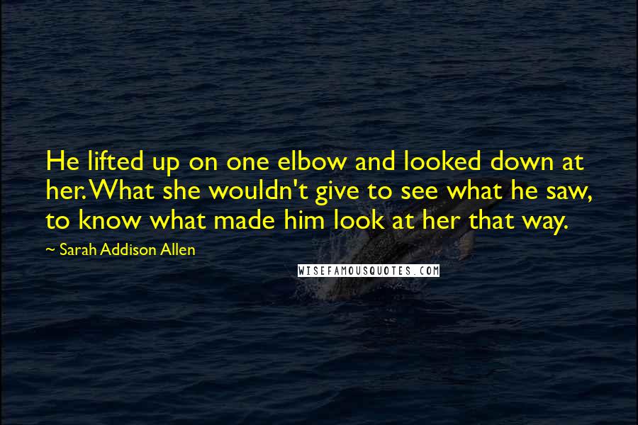 Sarah Addison Allen Quotes: He lifted up on one elbow and looked down at her. What she wouldn't give to see what he saw, to know what made him look at her that way.