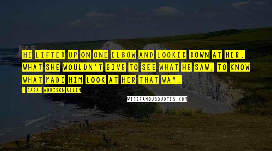 Sarah Addison Allen Quotes: He lifted up on one elbow and looked down at her. What she wouldn't give to see what he saw, to know what made him look at her that way.