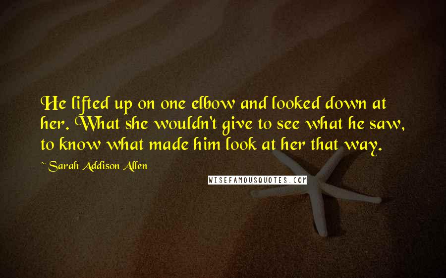 Sarah Addison Allen Quotes: He lifted up on one elbow and looked down at her. What she wouldn't give to see what he saw, to know what made him look at her that way.