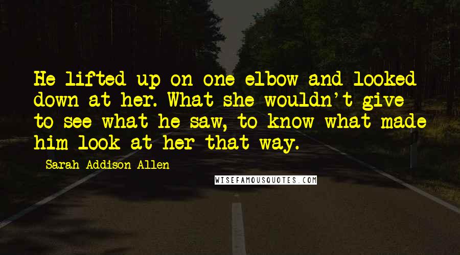 Sarah Addison Allen Quotes: He lifted up on one elbow and looked down at her. What she wouldn't give to see what he saw, to know what made him look at her that way.