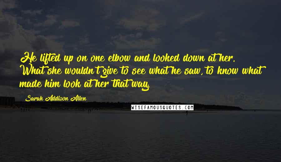 Sarah Addison Allen Quotes: He lifted up on one elbow and looked down at her. What she wouldn't give to see what he saw, to know what made him look at her that way.