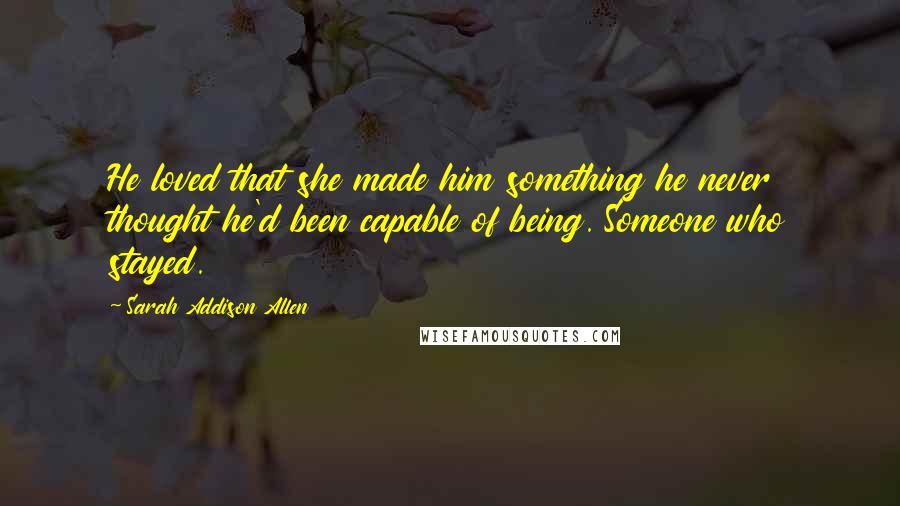 Sarah Addison Allen Quotes: He loved that she made him something he never thought he'd been capable of being. Someone who stayed.