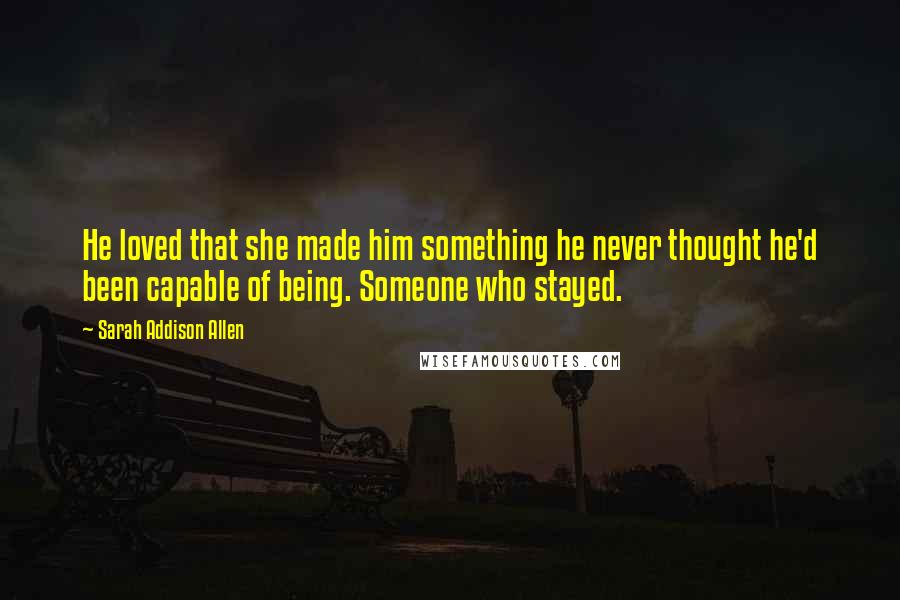 Sarah Addison Allen Quotes: He loved that she made him something he never thought he'd been capable of being. Someone who stayed.