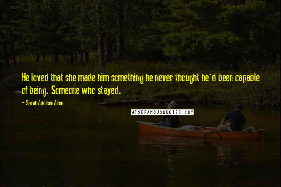 Sarah Addison Allen Quotes: He loved that she made him something he never thought he'd been capable of being. Someone who stayed.