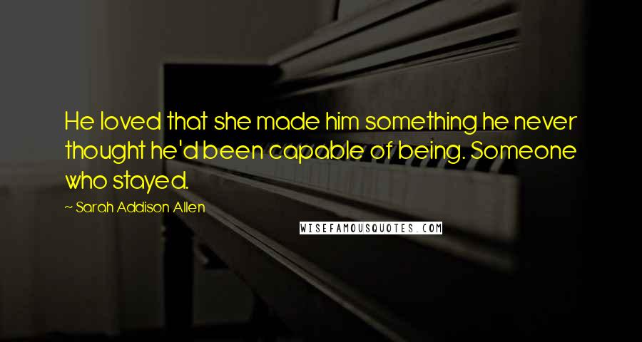 Sarah Addison Allen Quotes: He loved that she made him something he never thought he'd been capable of being. Someone who stayed.