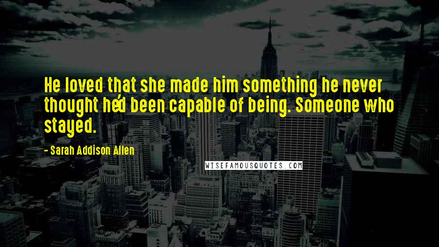 Sarah Addison Allen Quotes: He loved that she made him something he never thought he'd been capable of being. Someone who stayed.