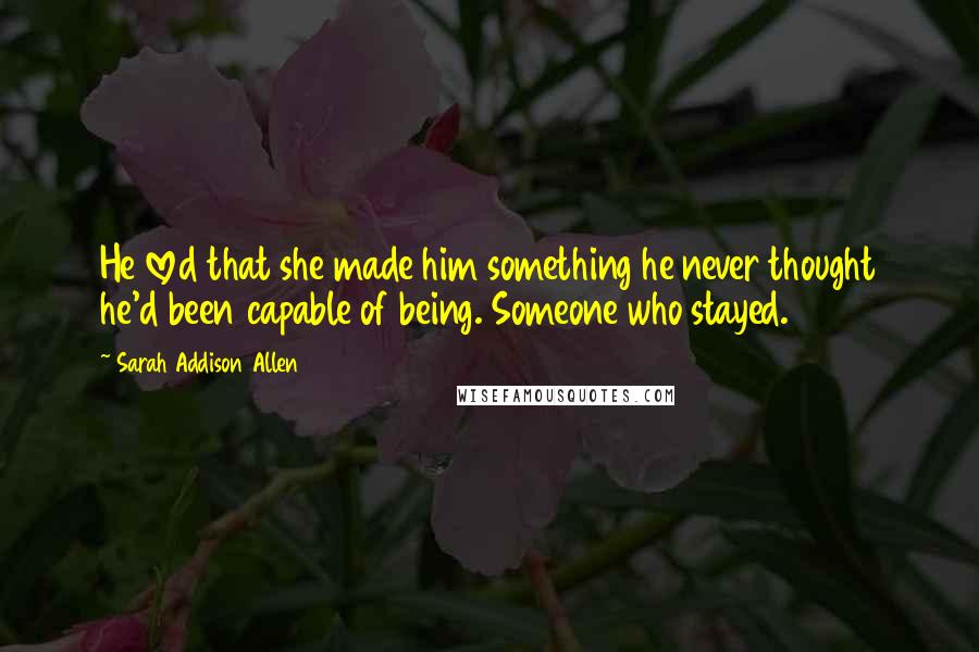 Sarah Addison Allen Quotes: He loved that she made him something he never thought he'd been capable of being. Someone who stayed.