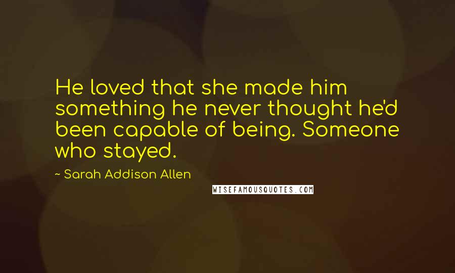 Sarah Addison Allen Quotes: He loved that she made him something he never thought he'd been capable of being. Someone who stayed.