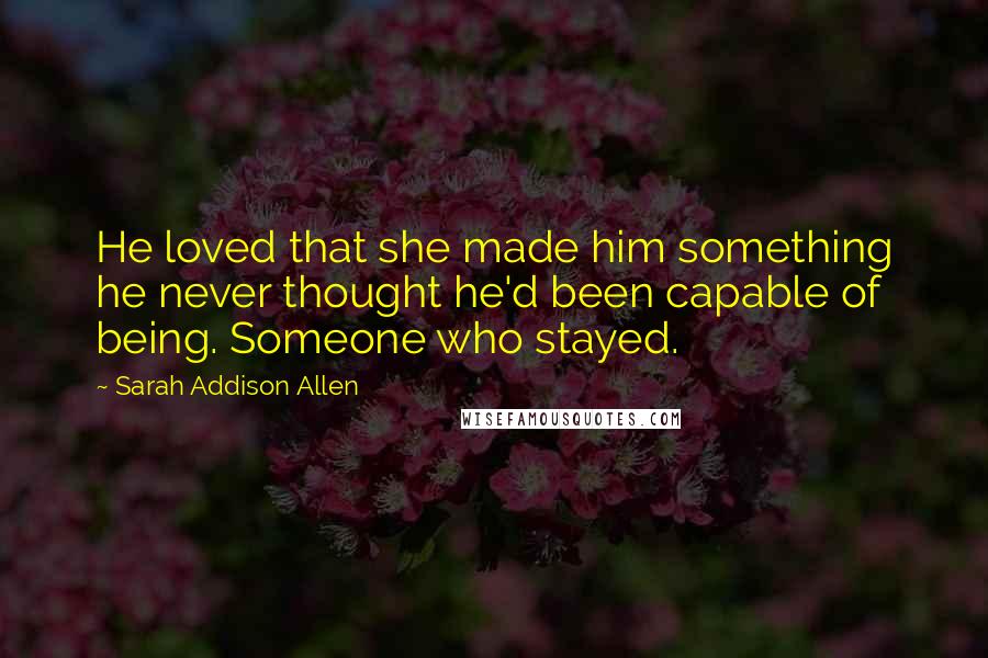 Sarah Addison Allen Quotes: He loved that she made him something he never thought he'd been capable of being. Someone who stayed.