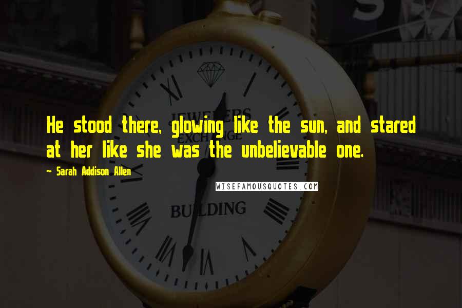 Sarah Addison Allen Quotes: He stood there, glowing like the sun, and stared at her like she was the unbelievable one.