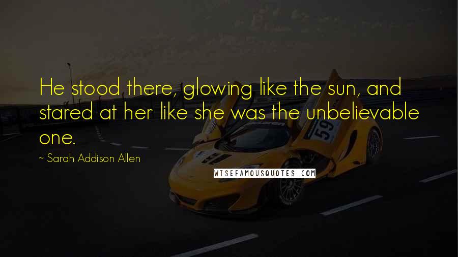 Sarah Addison Allen Quotes: He stood there, glowing like the sun, and stared at her like she was the unbelievable one.