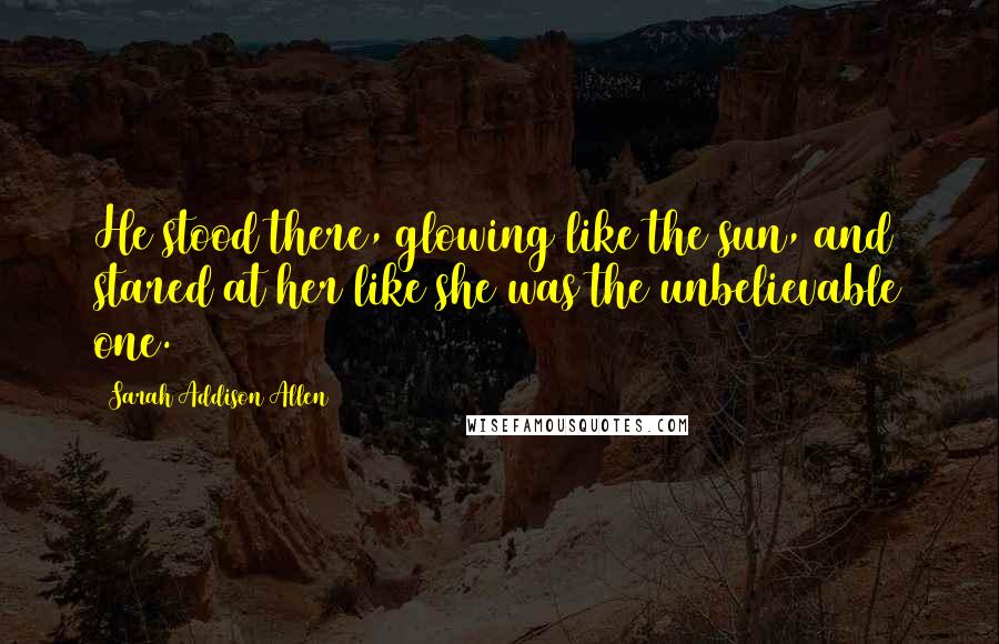 Sarah Addison Allen Quotes: He stood there, glowing like the sun, and stared at her like she was the unbelievable one.