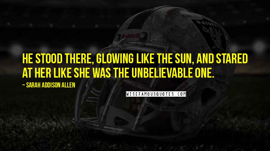 Sarah Addison Allen Quotes: He stood there, glowing like the sun, and stared at her like she was the unbelievable one.