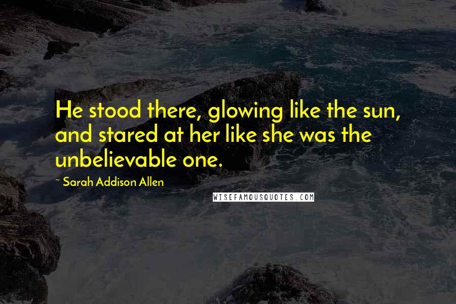 Sarah Addison Allen Quotes: He stood there, glowing like the sun, and stared at her like she was the unbelievable one.