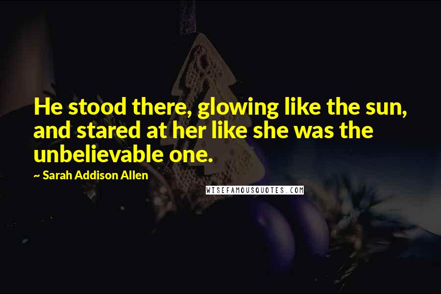 Sarah Addison Allen Quotes: He stood there, glowing like the sun, and stared at her like she was the unbelievable one.