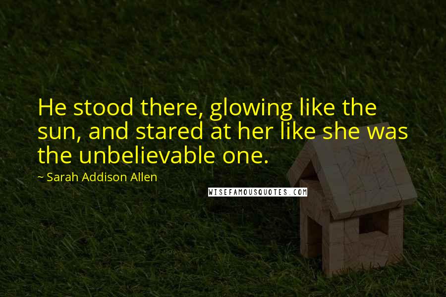 Sarah Addison Allen Quotes: He stood there, glowing like the sun, and stared at her like she was the unbelievable one.