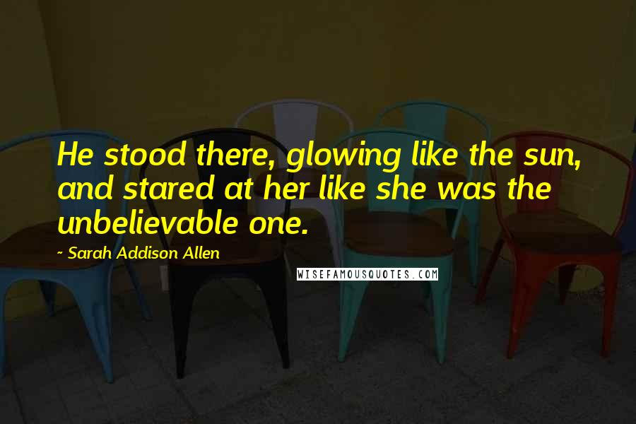 Sarah Addison Allen Quotes: He stood there, glowing like the sun, and stared at her like she was the unbelievable one.