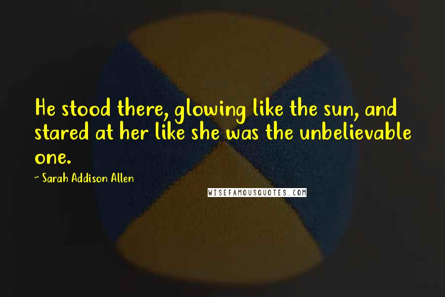 Sarah Addison Allen Quotes: He stood there, glowing like the sun, and stared at her like she was the unbelievable one.