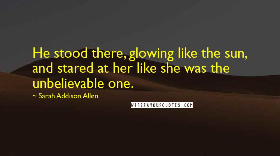 Sarah Addison Allen Quotes: He stood there, glowing like the sun, and stared at her like she was the unbelievable one.