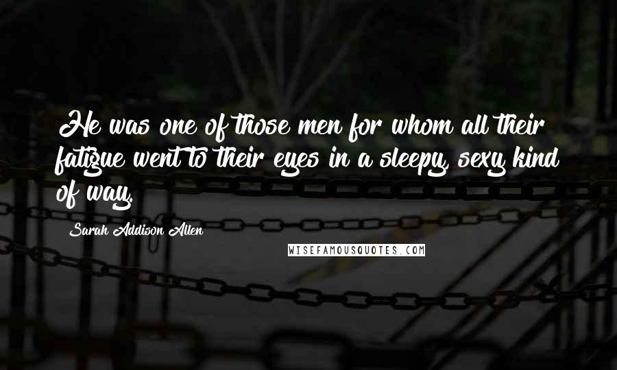 Sarah Addison Allen Quotes: He was one of those men for whom all their fatigue went to their eyes in a sleepy, sexy kind of way.