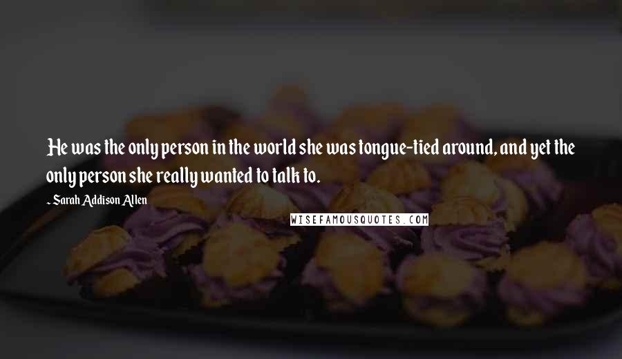 Sarah Addison Allen Quotes: He was the only person in the world she was tongue-tied around, and yet the only person she really wanted to talk to.