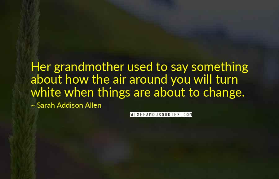 Sarah Addison Allen Quotes: Her grandmother used to say something about how the air around you will turn white when things are about to change.