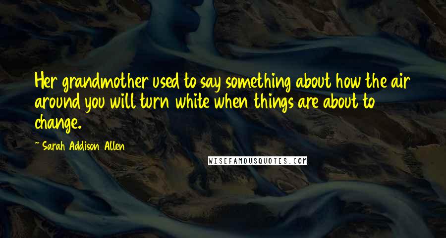 Sarah Addison Allen Quotes: Her grandmother used to say something about how the air around you will turn white when things are about to change.