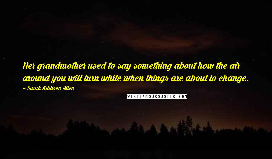 Sarah Addison Allen Quotes: Her grandmother used to say something about how the air around you will turn white when things are about to change.