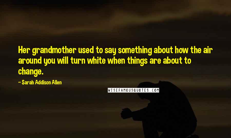 Sarah Addison Allen Quotes: Her grandmother used to say something about how the air around you will turn white when things are about to change.